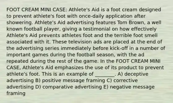 FOOT CREAM MINI CASE: Athlete's Aid is a foot cream designed to prevent athlete's foot with once-daily application after showering. Athlete's Aid advertising features Tom Brown, a well known football player, giving a testimonial on how effectively Athlete's Aid prevents athletes foot and the terrible foot smell associated with it. These television ads are placed at the end of the advertising series immediately before kick-off in a number of important games during the football season, with the ad repeated during the rest of the game. In the FOOT CREAM MINI CASE, Athlete's Aid emphasizes the use of its product to prevent athlete's foot. This is an example of ________. A) deceptive advertising B) positive message framing C) corrective advertising D) comparative advertising E) negative message framing