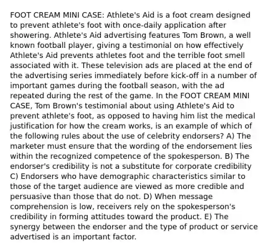 FOOT CREAM MINI CASE: Athlete's Aid is a foot cream designed to prevent athlete's foot with once-daily application after showering. Athlete's Aid advertising features Tom Brown, a well known football player, giving a testimonial on how effectively Athlete's Aid prevents athletes foot and the terrible foot smell associated with it. These television ads are placed at the end of the advertising series immediately before kick-off in a number of important games during the football season, with the ad repeated during the rest of the game. In the FOOT CREAM MINI CASE, Tom Brown's testimonial about using Athlete's Aid to prevent athlete's foot, as opposed to having him list the medical justification for how the cream works, is an example of which of the following rules about the use of celebrity endorsers? A) The marketer must ensure that the wording of the endorsement lies within the recognized competence of the spokesperson. B) The endorser's credibility is not a substitute for corporate credibility C) Endorsers who have demographic characteristics similar to those of the target audience are viewed as more credible and persuasive than those that do not. D) When message comprehension is low, receivers rely on the spokesperson's credibility in forming attitudes toward the product. E) The synergy between the endorser and the type of product or service advertised is an important factor.