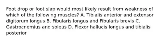 Foot drop or foot slap would most likely result from weakness of which of the following muscles? A. Tibialis anterior and extensor digitorum longus B. Fibularis longus and Fibularis brevis C. Gastrocnemius and soleus D. Flexor hallucis longus and tibialis posterior