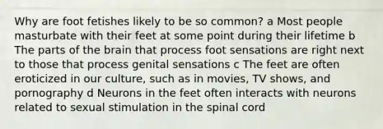 Why are foot fetishes likely to be so common? a Most people masturbate with their feet at some point during their lifetime b The parts of the brain that process foot sensations are right next to those that process genital sensations c The feet are often eroticized in our culture, such as in movies, TV shows, and pornography d Neurons in the feet often interacts with neurons related to sexual stimulation in the spinal cord