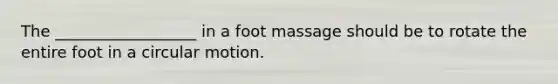 The __________________ in a foot massage should be to rotate the entire foot in a circular motion.