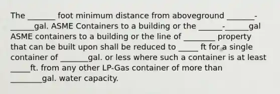 The _______ foot minimum distance from aboveground _______-______gal. ASME Containers to a building or the ______-______gal ASME containers to a building or the line of ________ property that can be built upon shall be reduced to _____ ft for a single container of _______gal. or less where such a container is at least _____ft. from any other LP-Gas container of <a href='https://www.questionai.com/knowledge/keWHlEPx42-more-than' class='anchor-knowledge'>more than</a> ________gal. water capacity.