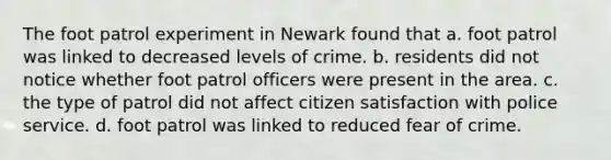 The foot patrol experiment in Newark found that a. foot patrol was linked to decreased levels of crime. b. residents did not notice whether foot patrol officers were present in the area. c. the type of patrol did not affect citizen satisfaction with police service. d. foot patrol was linked to reduced fear of crime.