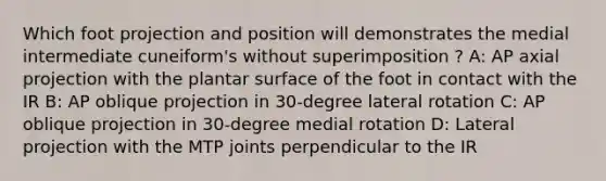 Which foot projection and position will demonstrates the medial intermediate cuneiform's without superimposition ? A: AP axial projection with the plantar surface of the foot in contact with the IR B: AP oblique projection in 30-degree lateral rotation C: AP oblique projection in 30-degree medial rotation D: Lateral projection with the MTP joints perpendicular to the IR