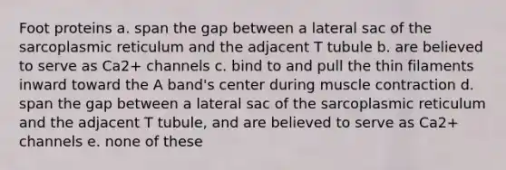 Foot proteins a. span the gap between a lateral sac of the sarcoplasmic reticulum and the adjacent T tubule b. are believed to serve as Ca2+ channels c. bind to and pull the thin filaments inward toward the A band's center during muscle contraction d. span the gap between a lateral sac of the sarcoplasmic reticulum and the adjacent T tubule, and are believed to serve as Ca2+ channels e. none of these