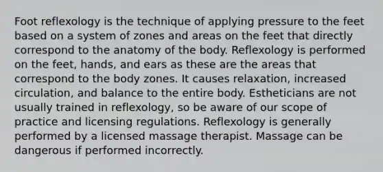 Foot reflexology is the technique of applying pressure to the feet based on a system of zones and areas on the feet that directly correspond to the anatomy of the body. Reflexology is performed on the feet, hands, and ears as these are the areas that correspond to the body zones. It causes relaxation, increased circulation, and balance to the entire body. Estheticians are not usually trained in reflexology, so be aware of our scope of practice and licensing regulations. Reflexology is generally performed by a licensed massage therapist. Massage can be dangerous if performed incorrectly.