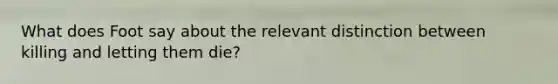 What does Foot say about the relevant distinction between killing and letting them die?