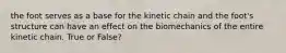 the foot serves as a base for the kinetic chain and the foot's structure can have an effect on the biomechanics of the entire kinetic chain. True or False?