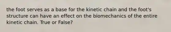 the foot serves as a base for the kinetic chain and the foot's structure can have an effect on the biomechanics of the entire kinetic chain. True or False?