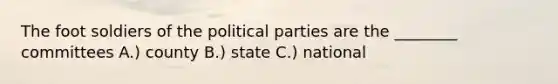 The foot soldiers of the political parties are the ________ committees A.) county B.) state C.) national