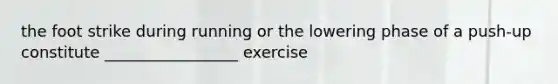 the foot strike during running or the lowering phase of a push-up constitute _________________ exercise