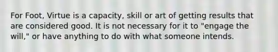 For Foot, Virtue is a capacity, skill or art of getting results that are considered good. It is not necessary for it to "engage the will," or have anything to do with what someone intends.