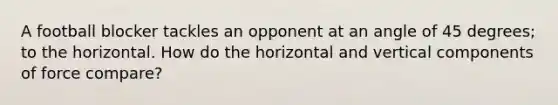 A football blocker tackles an opponent at an angle of 45 degrees; to the horizontal. How do the horizontal and vertical components of force compare?