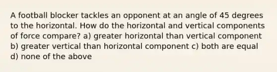 A football blocker tackles an opponent at an angle of 45 degrees to the horizontal. How do the horizontal and vertical components of force compare? a) greater horizontal than vertical component b) greater vertical than horizontal component c) both are equal d) none of the above