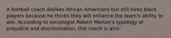 A football coach dislikes African Americans but still hires black players because he thinks they will enhance the team's ability to win. According to sociologist Robert Merton's typology of prejudice and discrimination, this coach is a(n):