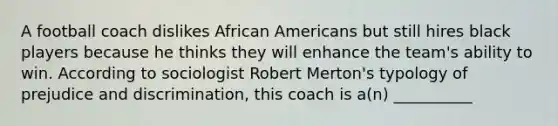 A football coach dislikes African Americans but still hires black players because he thinks they will enhance the team's ability to win. According to sociologist Robert Merton's typology of prejudice and discrimination, this coach is a(n) __________