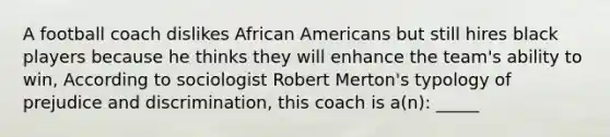 A football coach dislikes African Americans but still hires black players because he thinks they will enhance the team's ability to win, According to sociologist Robert Merton's typology of prejudice and discrimination, this coach is a(n): _____