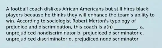 A football coach dislikes African Americans but still hires black players because he thinks they will enhance the team's ability to win. According to sociologist Robert Merton's typology of prejudice and discrimination, this coach is a(n) __________. a. unprejudiced nondiscriminator b. prejudiced discriminator c. unprejudiced discriminator d. prejudiced nondiscriminator