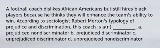 A football coach dislikes African Americans but still hires black players because he thinks they will enhance the team's ability to win. According to sociologist Robert Merton's typology of prejudice and discrimination, this coach is a(n) __________.​ a. ​prejudiced nondiscriminator b. ​prejudiced discriminator c. ​unprejudiced discriminator d. ​unprejudiced nondiscriminator