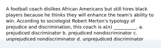 A football coach dislikes <a href='https://www.questionai.com/knowledge/kktT1tbvGH-african-americans' class='anchor-knowledge'>african americans</a> but still hires black players because he thinks they will enhance the team's ability to win. According to sociologist Robert Merton's typology of <a href='https://www.questionai.com/knowledge/kMKop0uIYK-prejudice-and-discrimination' class='anchor-knowledge'>prejudice and discrimination</a>, this coach is a(n) __________. a. prejudiced discriminator b. prejudiced nondiscriminator c. unprejudiced nondiscriminator d. unprejudiced discriminator