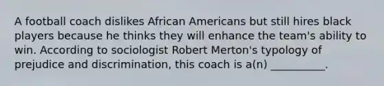 A football coach dislikes African Americans but still hires black players because he thinks they will enhance the team's ability to win. According to sociologist Robert Merton's typology of prejudice and discrimination, this coach is a(n) __________.