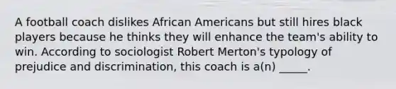 A football coach dislikes African Americans but still hires black players because he thinks they will enhance the team's ability to win. According to sociologist Robert Merton's typology of prejudice and discrimination, this coach is a(n) _____.