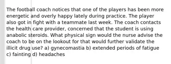 The football coach notices that one of the players has been more energetic and overly happy lately during practice. The player also got in fight with a teammate last week. The coach contacts the health care provider, concerned that the student is using anabolic steroids. What physical sign would the nurse advise the coach to be on the lookout for that would further validate the illicit drug use? a) gynecomastia b) extended periods of fatigue c) fainting d) headaches