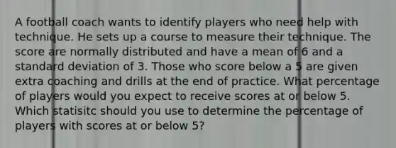 A football coach wants to identify players who need help with technique. He sets up a course to measure their technique. The score are normally distributed and have a mean of 6 and a <a href='https://www.questionai.com/knowledge/kqGUr1Cldy-standard-deviation' class='anchor-knowledge'>standard deviation</a> of 3. Those who score below a 5 are given extra coaching and drills at the end of practice. What percentage of players would you expect to receive scores at or below 5. Which statisitc should you use to determine the percentage of players with scores at or below 5?