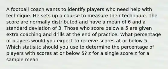 A football coach wants to identify players who need help with technique. He sets up a course to measure their technique. The score are normally distributed and have a mean of 6 and a standard deviation of 3. Those who score below a 5 are given extra coaching and drills at the end of practice. What percentage of players would you expect to receive scores at or below 5. Which statisitc should you use to determine the percentage of players with scores at or below 5? z for a single score z for a sample mean