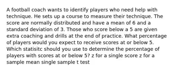 A football coach wants to identify players who need help with technique. He sets up a course to measure their technique. The score are normally distributed and have a mean of 6 and a <a href='https://www.questionai.com/knowledge/kqGUr1Cldy-standard-deviation' class='anchor-knowledge'>standard deviation</a> of 3. Those who score below a 5 are given extra coaching and drills at the end of practice. What percentage of players would you expect to receive scores at or below 5. Which statisitc should you use to determine the percentage of players with scores at or below 5? z for a single score z for a sample mean single sample t test