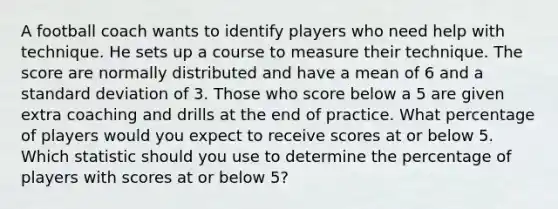 A football coach wants to identify players who need help with technique. He sets up a course to measure their technique. The score are normally distributed and have a mean of 6 and a <a href='https://www.questionai.com/knowledge/kqGUr1Cldy-standard-deviation' class='anchor-knowledge'>standard deviation</a> of 3. Those who score below a 5 are given extra coaching and drills at the end of practice. What percentage of players would you expect to receive scores at or below 5. Which statistic should you use to determine the percentage of players with scores at or below 5?