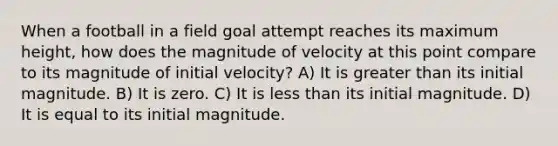 When a football in a field goal attempt reaches its maximum height, how does the magnitude of velocity at this point compare to its magnitude of initial velocity? A) It is greater than its initial magnitude. B) It is zero. C) It is less than its initial magnitude. D) It is equal to its initial magnitude.