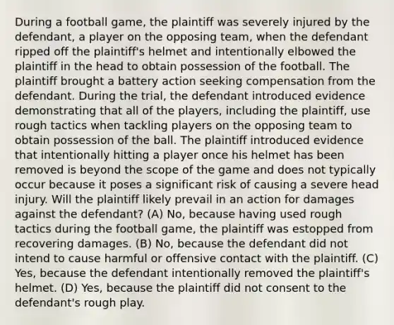 During a football game, the plaintiff was severely injured by the defendant, a player on the opposing team, when the defendant ripped off the plaintiff's helmet and intentionally elbowed the plaintiff in the head to obtain possession of the football. The plaintiff brought a battery action seeking compensation from the defendant. During the trial, the defendant introduced evidence demonstrating that all of the players, including the plaintiff, use rough tactics when tackling players on the opposing team to obtain possession of the ball. The plaintiff introduced evidence that intentionally hitting a player once his helmet has been removed is beyond the scope of the game and does not typically occur because it poses a significant risk of causing a severe head injury. Will the plaintiff likely prevail in an action for damages against the defendant? (A) No, because having used rough tactics during the football game, the plaintiff was estopped from recovering damages. (B) No, because the defendant did not intend to cause harmful or offensive contact with the plaintiff. (C) Yes, because the defendant intentionally removed the plaintiff's helmet. (D) Yes, because the plaintiff did not consent to the defendant's rough play.