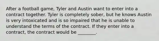 After a football game, Tyler and Austin want to enter into a contract together. Tyler is completely sober, but he knows Austin is very intoxicated and is so impaired that he is unable to understand the terms of the contract. If they enter into a contract, the contract would be ________.