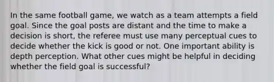 In the same football game, we watch as a team attempts a field goal. Since the goal posts are distant and the time to make a decision is short, the referee must use many perceptual cues to decide whether the kick is good or not. One important ability is depth perception. What other cues might be helpful in deciding whether the field goal is successful?