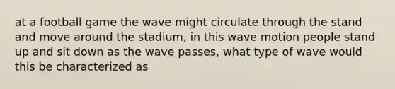 at a football game the wave might circulate through the stand and move around the stadium, in this wave motion people stand up and sit down as the wave passes, what type of wave would this be characterized as