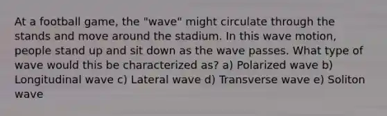 At a football game, the "wave" might circulate through the stands and move around the stadium. In this wave motion, people stand up and sit down as the wave passes. What type of wave would this be characterized as? a) Polarized wave b) Longitudinal wave c) Lateral wave d) Transverse wave e) Soliton wave