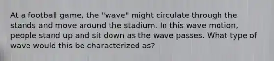 At a football game, the "wave" might circulate through the stands and move around the stadium. In this <a href='https://www.questionai.com/knowledge/kpc8YLKZxg-wave-motion' class='anchor-knowledge'>wave motion</a>, people stand up and sit down as the wave passes. What type of wave would this be characterized as?