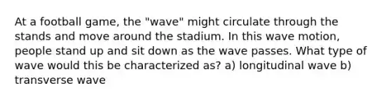 At a football game, the "wave" might circulate through the stands and move around the stadium. In this wave motion, people stand up and sit down as the wave passes. What type of wave would this be characterized as? a) longitudinal wave b) transverse wave