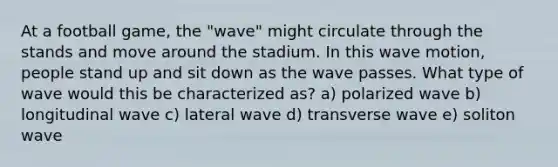 At a football game, the "wave" might circulate through the stands and move around the stadium. In this wave motion, people stand up and sit down as the wave passes. What type of wave would this be characterized as? a) polarized wave b) longitudinal wave c) lateral wave d) transverse wave e) soliton wave