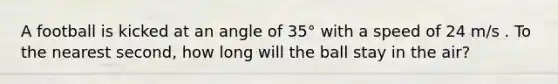 A football is kicked at an angle of 35° with a speed of 24 m/s . To the nearest second, how long will the ball stay in the air?