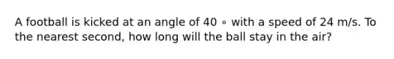 A football is kicked at an angle of 40 ∘ with a speed of 24 m/s. To the nearest second, how long will the ball stay in the air?