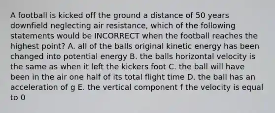 A football is kicked off the ground a distance of 50 years downfield neglecting air resistance, which of the following statements would be INCORRECT when the football reaches the highest point? A. all of the balls original kinetic energy has been changed into potential energy B. the balls horizontal velocity is the same as when it left the kickers foot C. the ball will have been in the air one half of its total flight time D. the ball has an acceleration of g E. the vertical component f the velocity is equal to 0