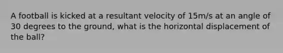 A football is kicked at a resultant velocity of 15m/s at an angle of 30 degrees to the ground, what is the horizontal displacement of the ball?