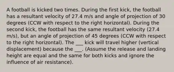 A football is kicked two times. During the first kick, the football has a resultant velocity of 27.4 m/s and angle of projection of 30 degrees (CCW with respect to the right horizontal). During the second kick, the football has the same resultant velocity (27.4 m/s), but an angle of projection of 45 degrees (CCW with respect to the right horizontal). The ___ kick will travel higher (vertical displacement) because the ___. (Assume the release and landing height are equal and the same for both kicks and ignore the influence of air resistance).