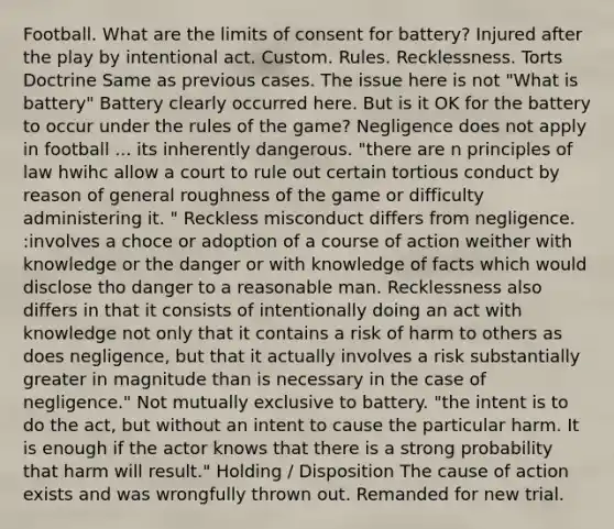 Football. What are the limits of consent for battery? Injured after the play by intentional act. Custom. Rules. Recklessness. Torts Doctrine Same as previous cases. The issue here is not "What is battery" Battery clearly occurred here. But is it OK for the battery to occur under the rules of the game? Negligence does not apply in football ... its inherently dangerous. "there are n principles of law hwihc allow a court to rule out certain tortious conduct by reason of general roughness of the game or difficulty administering it. " Reckless misconduct differs from negligence. :involves a choce or adoption of a course of action weither with knowledge or the danger or with knowledge of facts which would disclose tho danger to a reasonable man. Recklessness also differs in that it consists of intentionally doing an act with knowledge not only that it contains a risk of harm to others as does negligence, but that it actually involves a risk substantially greater in magnitude than is necessary in the case of negligence." Not mutually exclusive to battery. "the intent is to do the act, but without an intent to cause the particular harm. It is enough if the actor knows that there is a strong probability that harm will result." Holding / Disposition The cause of action exists and was wrongfully thrown out. Remanded for new trial.