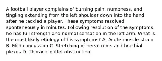 A football player complains of burning pain, numbness, and tingling extending from the left shoulder down into the hand after he tackled a player. These symptoms resolved spontaneously in minutes. Following resolution of the symptoms, he has full strength and normal sensation in the left arm. What is the most likely etiology of his symptoms? A. Acute muscle strain B. Mild concussion C. Stretching of nerve roots and brachial plexus D. Thoracic outlet obstruction