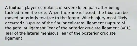 A football player complains of severe knee pain after being tackled from the side. When the knee is flexed, the tibia can be moved anteriorly relative to the femur. Which injury most likely occurred? Rupture of the fibular collateral ligament Rupture of the patellar ligament Tear of the anterior cruciate ligament (ACL) Tear of the lateral meniscus Tear of the posterior cruciate ligament