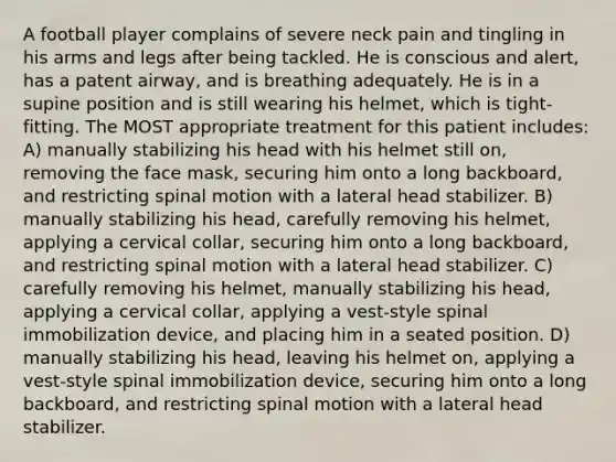 A football player complains of severe neck pain and tingling in his arms and legs after being tackled. He is conscious and alert, has a patent airway, and is breathing adequately. He is in a supine position and is still wearing his helmet, which is tight-fitting. The MOST appropriate treatment for this patient includes: A) manually stabilizing his head with his helmet still on, removing the face mask, securing him onto a long backboard, and restricting spinal motion with a lateral head stabilizer. B) manually stabilizing his head, carefully removing his helmet, applying a cervical collar, securing him onto a long backboard, and restricting spinal motion with a lateral head stabilizer. C) carefully removing his helmet, manually stabilizing his head, applying a cervical collar, applying a vest-style spinal immobilization device, and placing him in a seated position. D) manually stabilizing his head, leaving his helmet on, applying a vest-style spinal immobilization device, securing him onto a long backboard, and restricting spinal motion with a lateral head stabilizer.