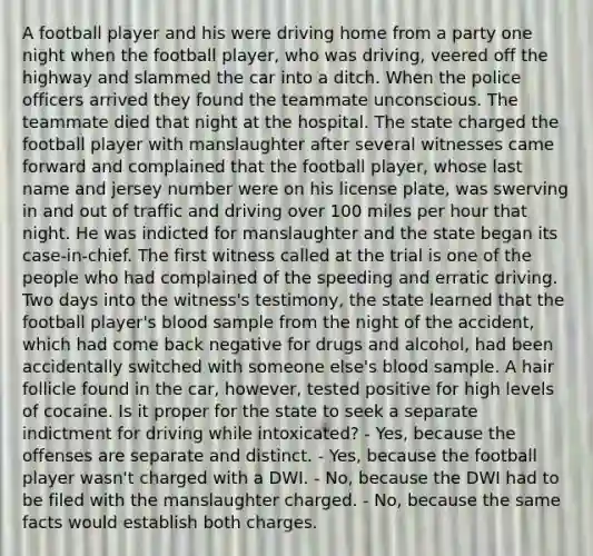 A football player and his were driving home from a party one night when the football player, who was driving, veered off the highway and slammed the car into a ditch. When the police officers arrived they found the teammate unconscious. The teammate died that night at the hospital. The state charged the football player with manslaughter after several witnesses came forward and complained that the football player, whose last name and jersey number were on his license plate, was swerving in and out of traffic and driving over 100 miles per hour that night. He was indicted for manslaughter and the state began its case-in-chief. The first witness called at the trial is one of the people who had complained of the speeding and erratic driving. Two days into the witness's testimony, the state learned that the football player's blood sample from the night of the accident, which had come back negative for drugs and alcohol, had been accidentally switched with someone else's blood sample. A hair follicle found in the car, however, tested positive for high levels of cocaine. Is it proper for the state to seek a separate indictment for driving while intoxicated? - Yes, because the offenses are separate and distinct. - Yes, because the football player wasn't charged with a DWI. - No, because the DWI had to be filed with the manslaughter charged. - No, because the same facts would establish both charges.